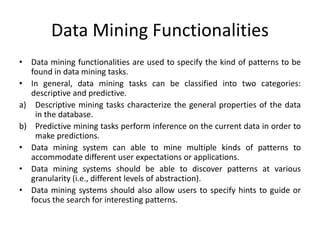 Data Mining Functionalities
• Data mining functionalities are used to specify the kind of patterns to be
found in data mining tasks.
• In general, data mining tasks can be classified into two categories:
descriptive and predictive.
a) Descriptive mining tasks characterize the general properties of the data
in the database.
b) Predictive mining tasks perform inference on the current data in order to
make predictions.
• Data mining system can able to mine multiple kinds of patterns to
accommodate different user expectations or applications.
• Data mining systems should be able to discover patterns at various
granularity (i.e., different levels of abstraction).
• Data mining systems should also allow users to specify hints to guide or
focus the search for interesting patterns.
 