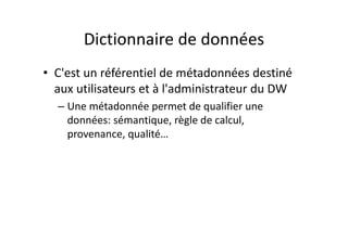 Dictionnaire de données
Dictionnaire de données
• C'est un référentiel de métadonnées destiné
aux utilisateurs et à l'administrateur du DW
– Une métadonnée permet de qualifier une
données: sémantique, règle de calcul,
données: sémantique, règle de calcul,
provenance, qualité…
 