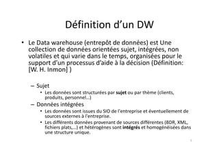 Définition d’un DW
Définition d un DW
• Le Data warehouse (entrepôt de données) est Une
• Le Data warehouse (entrepôt de données) est Une
collection de données orientées sujet, intégrées, non
volatiles et qui varie dans le temps, organisées pour le
support d’un processus d’aide à la décision (Définition:
[W. H. Inmon] )
– Sujet
• Les données sont structurées par sujet ou par thème (clients,
p j p ( ,
produits, personnel…)
– Données intégrées
• Les données sont issues du SIO de l'entreprise et éventuellement de
Les données sont issues du SIO de l entreprise et éventuellement de
sources externes à l'entreprise.
• Les différents données provenant de sources différentes (BDR, XML,
fichiers plats,…) et hétérogènes sont intégrés et homogénéisées dans
p , ) g g g
une structure unique.
5
 