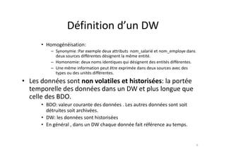 Définition d’un DW
Définition d un DW
H é éi ti
• Homogénéisation:
– Synonymie :Par exemple deux attributs nom_salarié et nom_employe dans
deux sources différentes désignent la même entité.
Homonomie: deux noms identiques qui désignent des entités différentes
– Homonomie: deux noms identiques qui désignent des entités différentes.
– Une même information peut être exprimée dans deux sources avec des
types ou des unités différentes.
L d é t l til t hi t i é l té
• Les données sont non volatiles et historisées: la portée
temporelle des données dans un DW et plus longue que
celle des BDO
celle des BDO.
• BDO: valeur courante des données . Les autres données sont soit
détruites soit archivées.
l d é h é
• DW: les données sont historisées
• En général , dans un DW chaque donnée fait référence au temps.
6
 