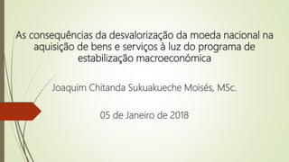 As consequências da desvalorização da moeda nacional na
aquisição de bens e serviços à luz do programa de
estabilização macroeconómica
Joaquim Chitanda Sukuakueche Moisés, MSc.
05 de Janeiro de 2018
 