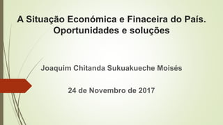 A Situação Económica e Finaceira do País.
Oportunidades e soluções
Joaquim Chitanda Sukuakueche Moisés
24 de Novembro de 2017
 