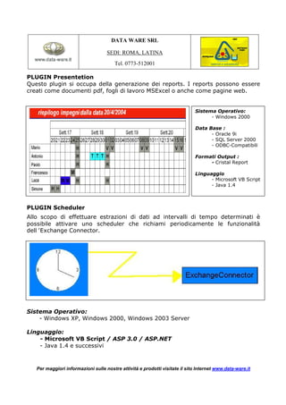 DATA WARE SRL

                                    SEDI: ROMA, LATINA
                                       Tel. 0773-512001

PLUGIN Presentetion
Questo plugin si occupa della generazione dei reports. I reports possono essere
creati come documenti pdf, fogli di lavoro MSExcel o anche come pagine web.


                                                                              Sistema Operativo:
                                                                                    - Windows 2000

                                                                              Data Base :
                                                                                    - Oracle 9i
                                                                                    - SQL Server 2000
                                                                                    - ODBC-Compatibili

                                                                              Formati Output :
                                                                                   - Cristal Report

                                                                              Linguaggio
                                                                                    - Microsoft VB Script
                                                                                    - Java 1.4



PLUGIN Scheduler
Allo scopo di effettuare estrazioni di dati ad intervalli di tempo determinati è
possibile attivare uno scheduler che richiami periodicamente le funzionalità
dell’Exchange Connector.




Sistema Operativo:
    - Windows XP, Windows 2000, Windows 2003 Server

Linguaggio:
    - Microsoft VB Script / ASP 3.0 / ASP.NET
    - Java 1.4 e successivi



   Per maggiori informazioni sulle nostre attività e prodotti visitate il sito Internet www.data-ware.it
 
