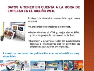 Existen tres directrices elementales que sirven
                  de guías:

                  Conocimiento tecnológico de Internet.

                  Debes dominar el HTML y, mejor aún, el HTML
                   y otros lenguajes de uso común en la Red.

                  Entender y desarrollar todas las posibilidades
                   técnicas e imaginativas que te permiten las
                   diferentes aplicaciones del mercado.

La web es un canal de publicación con características muy
especiales.
 