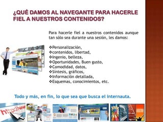 Para hacerle fiel a nuestros contenidos aunque
                tan sólo sea durante una sesión, les damos:

                Personalización,
                contenidos, libertad,
                Ingenio, belleza,
                Oportunidades, Buen gusto,
                Comodidad, datos,
                Síntesis, gráficos,
                Información detallada,
                Esquemas, conocimientos, etc.


Todo y más, en fin, lo que sea que busca el internauta.
 