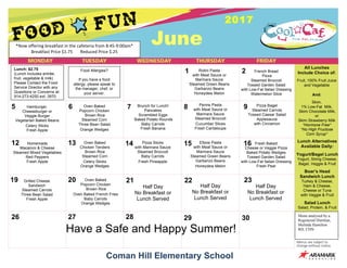 Coman Hill Elementary School
June
2017
26 27 28 29 30
19 20 21 22 23
12 13 14 15 16
5 6 7 8 9
Lunch: $2.75
(Lunch includes entrée,
fruit, vegetable & milk)
Please Contact the Food
Service Director with any
Questions or Concerns at:
914-273-4250 ext. 3970
Lunch Alternatives
Available Daily:
Yogurt/Bagel Lunch
Yogurt, String Cheese,
Bagel, Veggie & Fruit
Boar’s Head
Sandwich Lunch
Turkey & Cheese,
Ham & Cheese,
Cheese or Tuna
with Veggie & Fruit
Salad Lunch
Salad, Protein, & Fruit
Menu analyzed by a
Registered Dietitian,
Melinda Hamilton
RD, CDN
Food Allergies?
If you have a food
allergy, please speak to
the manager, chef, or
your server.
1 2
All Lunches
Include Choice of:
Fruit, 100% Fruit Juice
and Vegetable
And:
Skim,
1% Low-Fat Milk,
Skim Chocolate Milk,
or
Skim Strawberry Milk
*Hormone Free*
*No High Fructose
Corn Syrup*
Homemade
Macaroni & Cheese
Steamed Mixed Vegetables
Red Peppers
Fresh Apple
Oven Baked
Chicken Tenders
Brown Rice
Steamed Corn
Celery Sticks
Orange Wedges
Pizza Sticks
with Marinara Sauce
Steamed Broccoli
Baby Carrots
Fresh Pineapple
Elbow Pasta
with Meat Sauce or
Marinara Sauce
Steamed Green Beans
Garbanzo Beans
Honeydew Melon
Fresh Baked
Cheese or Veggie Pizza
Baked Potato Wedges
Tossed Garden Salad
with Low-Fat Italian Dressing
Fresh Pear
Hamburger,
Cheeseburger or
Veggie Burger
Vegetarian Baked Beans
Celery Sticks
Fresh Apple
Oven Baked
Popcorn Chicken
Brown Rice
Steamed Corn
Three Bean Salad
Orange Wedges
Brunch for Lunch!
Pancakes
Scrambled Eggs
Baked Potato Rounds
Baby Carrots
Fresh Banana
Penne Pasta
with Meat Sauce or
Marinara Sauce
Steamed Broccoli
Cucumber Slices
Fresh Cantaloupe
Pizza Bagel
Steamed Carrots
Tossed Caesar Salad
Applesauce
with Cinnamon
Grilled Cheese
Sandwich
Steamed Carrots
Three Bean Salad
Fresh Apple
Oven Baked
Popcorn Chicken
Brown Rice
Oven Baked French Fries
Baby Carrots
Orange Wedges
*Now	offering	breakfast	in	the	cafeteria	from	8:45-9:00am*	
Breakfast	Price	$1.75							Reduced	Price	$.25	
French Bread
Pizza
Steamed Broccoli
Tossed Garden Salad
with Low-Fat Italian Dressing
Watermelon Slice
Rotini Pasta
with Meat Sauce or
Marinara Sauce
Steamed Green Beans
Garbanzo Beans
Honeydew Melon
Have a Safe and Happy Summer!
Half Day
No Breakfast or
Lunch Served
Half Day
No Breakfast or
Lunch Served
Half Day
No Breakfast or
Lunch Served
 