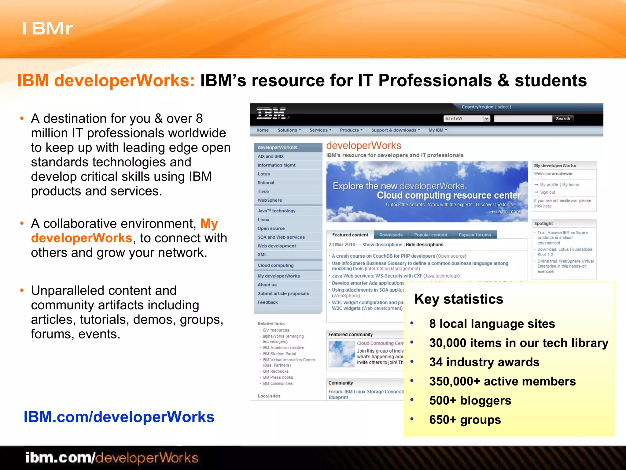 A destination for you & over 8 million IT professionals worldwide to keep up with leading edge open standards technologies and develop critical skills using IBM products and services . A collaborative environment,  My developerWorks , to connect with others and grow your network. Unparalleled content and community artifacts including  articles, tutorials, demos, groups, forums, events. IBM.com/developerWorks IBM developerWorks:  IBM’s resource for IT Professionals & students Key statistics 8 local language sites 30,000 items in our tech library 34 industry awards 350,000+ active members  500+ bloggers 650+ groups 
