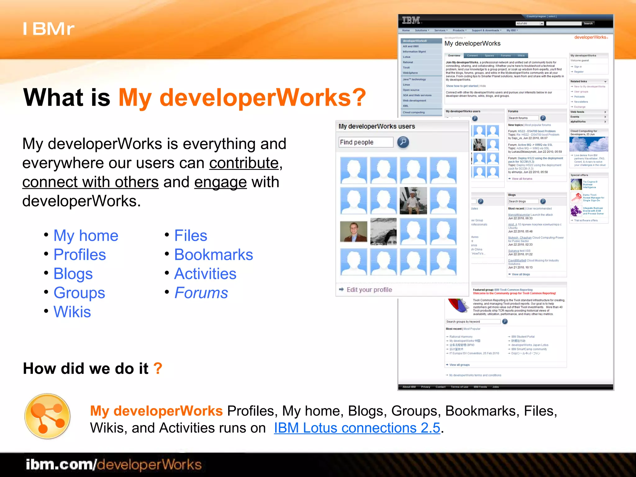 My developerWorks is everything and everywhere our users can  contribute ,  connect with others  and  engage  with developerWorks.  What is  My developerWorks? How did we do it  ? My developerWorks  Profiles, My home, Blogs, Groups, Bookmarks, Files, Wikis, and Activities runs on  IBM Lotus connections 2.5 .  My home Profiles Blogs Groups Wikis Files  Bookmarks Activities Forums 