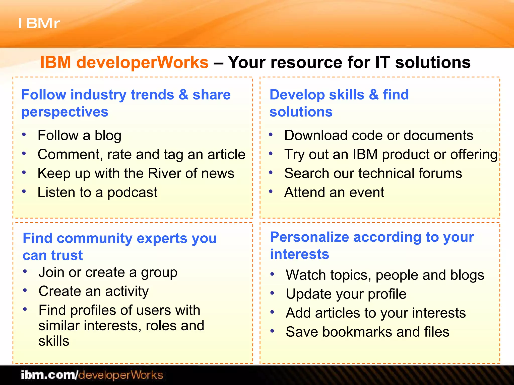 IBM developerWorks  – Your resource for IT solutions Follow a blog Comment, rate and tag an article Keep up with the River of news Listen to a podcast Download code or documents Try out an IBM product or offering Search our technical forums Attend an event Join or create a group Create an activity Find profiles of users with similar interests, roles and skills Watch topics, people and blogs  Update your profile Add articles to your interests Save bookmarks and files Follow industry trends & share perspectives Find community experts you can trust  Personalize according to your interests Develop skills & find solutions 