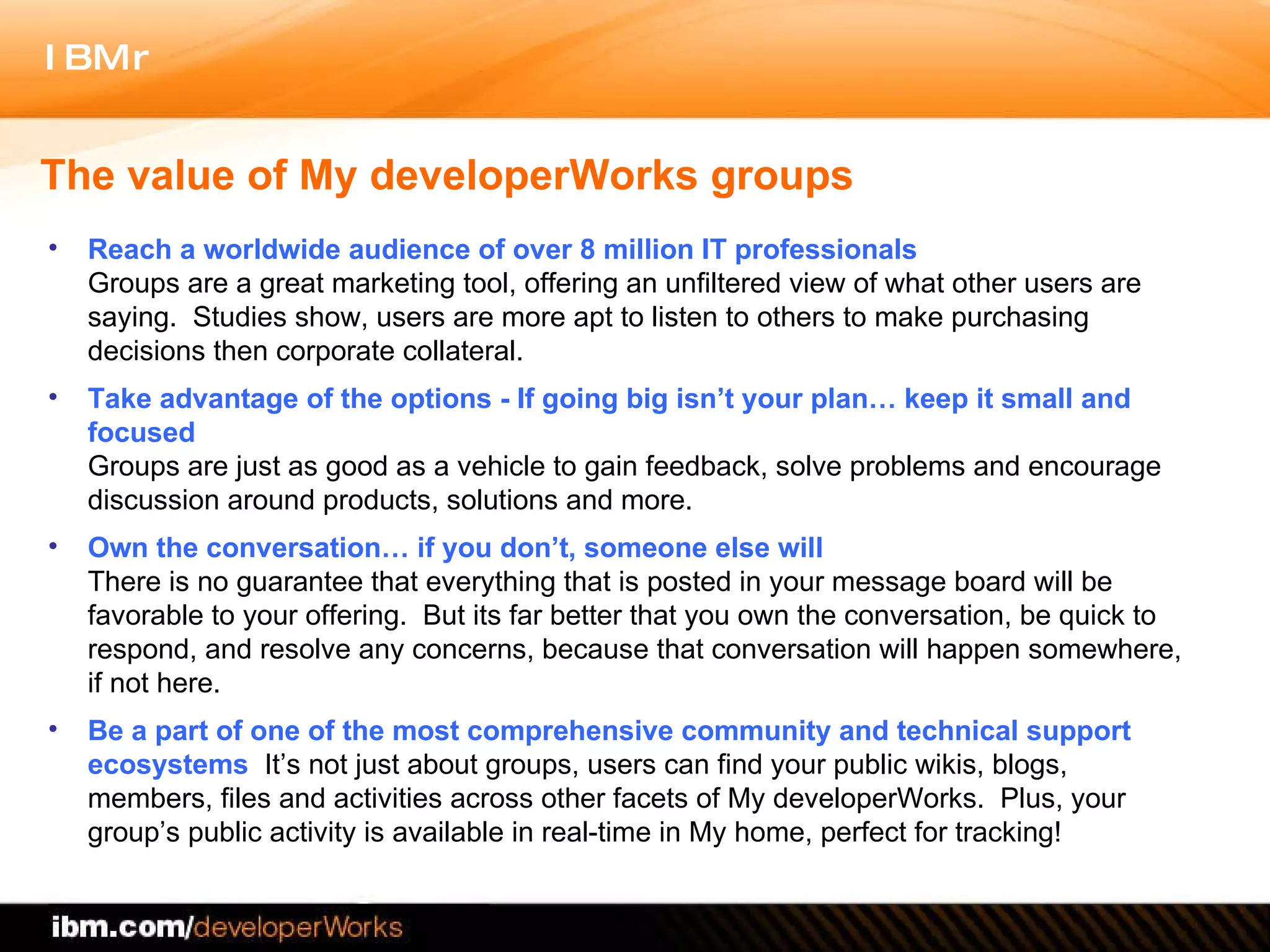 The value of My developerWorks groups Reach a worldwide audience of over 8 million IT professionals Groups are a great marketing tool, offering an unfiltered view of what other users are saying.  Studies show, users are more apt to listen to others to make purchasing decisions then corporate collateral.  Take advantage of the options - If going big isn’t your plan… keep it small and focused Groups are just as good as a vehicle to gain feedback, solve problems and encourage discussion around products, solutions and more.  Own the conversation… if you don’t, someone else will There is no guarantee that everything that is posted in your message board will be favorable to your offering.  But its far better that you own the conversation, be quick to respond, and resolve any concerns, because that conversation will happen somewhere, if not here.   Be a part of one of the most comprehensive community and technical support ecosystems  It’s not just about groups, users can find your public wikis, blogs, members, files and activities across other facets of My developerWorks.  Plus, your group’s public activity is available in real-time in My home, perfect for tracking! 