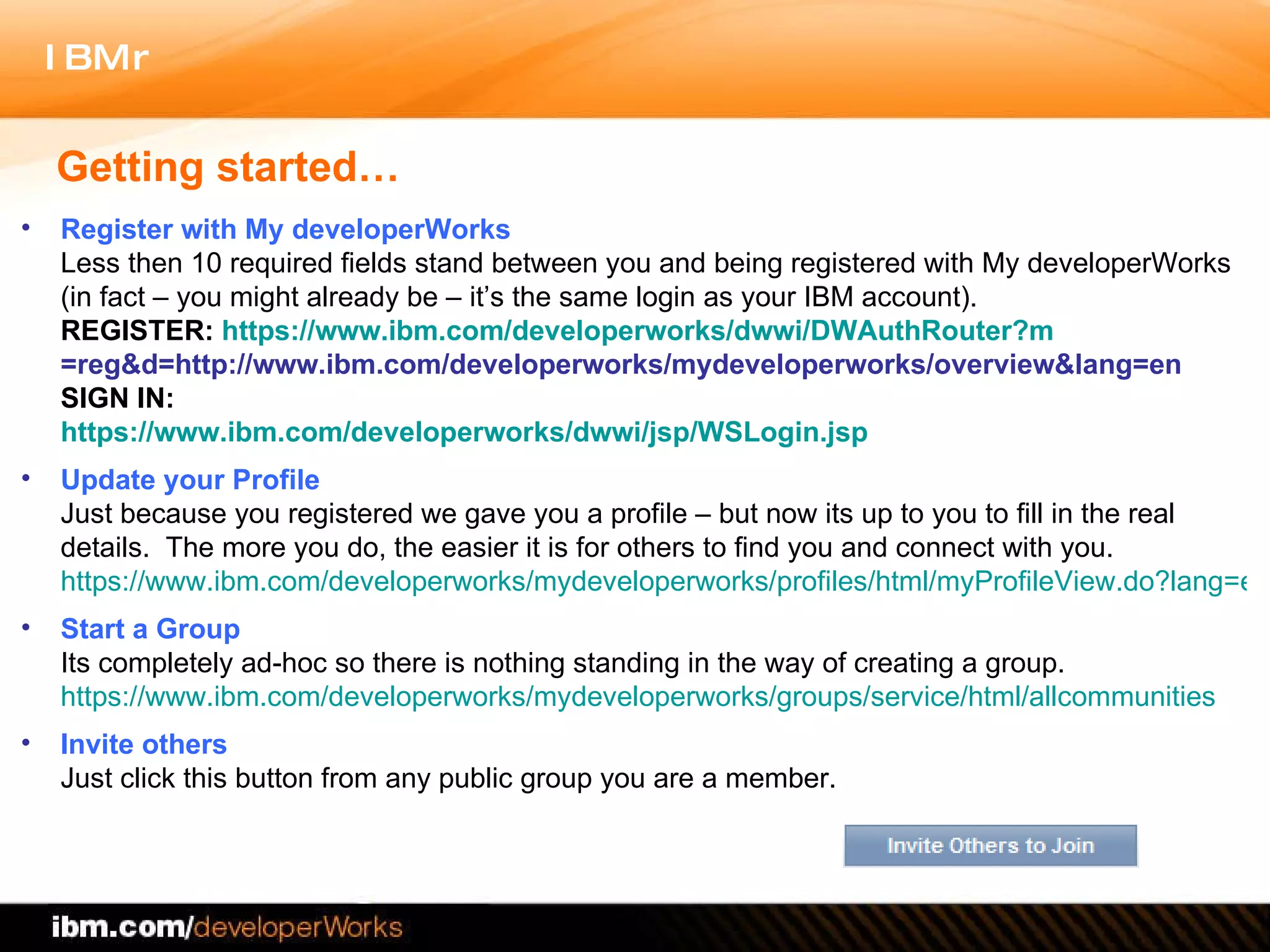 Getting started… Register with My developerWorks Less then 10 required fields stand between you and being registered with My developerWorks (in fact – you might already be – it’s the same login as your IBM account).  REGISTER:  https:// www.ibm.com/developerworks/dwwi/DWAuthRouter?m =reg&d=http://www.ibm.com/developerworks/mydeveloperworks/overview&lang=en SIGN IN:  https:// www.ibm.com/developerworks/dwwi/jsp/WSLogin.jsp Update your Profile Just because you registered we gave you a profile – but now its up to you to fill in the real details.  The more you do, the easier it is for others to find you and connect with you.  https://www.ibm.com/developerworks/mydeveloperworks/profiles/html/myProfileView.do?lang=en Start a Group Its completely ad-hoc so there is nothing standing in the way of creating a group. https://www.ibm.com/developerworks/mydeveloperworks/groups/service/html/allcommunities Invite others Just click this button from any public group you are a member.  