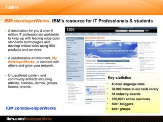 A destination for you & over 8 million IT professionals worldwide to keep up with leading edge open standards technologies and develop critical skills using IBM products and services . A collaborative environment,  My developerWorks , to connect with others and grow your network. Unparalleled content and community artifacts including  articles, tutorials, demos, groups, forums, events. IBM.com/developerWorks IBM developerWorks:  IBM’s resource for IT Professionals & students Key statistics 8 local language sites 30,000 items in our tech library 34 industry awards 350,000+ active members  500+ bloggers 650+ groups 