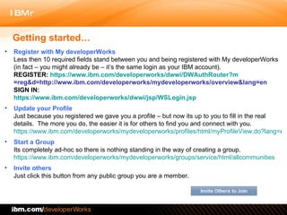 Getting started… Register with My developerWorks Less then 10 required fields stand between you and being registered with My developerWorks (in fact – you might already be – it’s the same login as your IBM account).  REGISTER:  https:// www.ibm.com/developerworks/dwwi/DWAuthRouter?m =reg&d=http://www.ibm.com/developerworks/mydeveloperworks/overview&lang=en SIGN IN:  https:// www.ibm.com/developerworks/dwwi/jsp/WSLogin.jsp Update your Profile Just because you registered we gave you a profile – but now its up to you to fill in the real details.  The more you do, the easier it is for others to find you and connect with you.  https://www.ibm.com/developerworks/mydeveloperworks/profiles/html/myProfileView.do?lang=en Start a Group Its completely ad-hoc so there is nothing standing in the way of creating a group. https://www.ibm.com/developerworks/mydeveloperworks/groups/service/html/allcommunities Invite others Just click this button from any public group you are a member.  