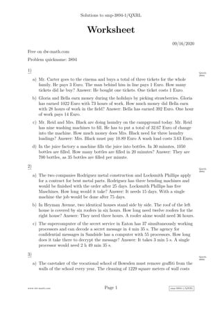 Solutions to smp-3894-1/QXRL
Worksheet
09/16/2020
Free on dw-math.com
Problem quickname: 3894
1) Quick:
3894
a) Mr. Carter goes to the cinema and buys a total of three tickets for the whole
family. He pays 3 Euro. The man behind him in line pays 1 Euro. How many
tickets did he buy? Answer: He bought one tickets. One ticket costs 1 Euro.
b) Gloria and Bella earn money during the holidays by picking strawberries. Gloria
has earned 1022 Euro with 73 hours of work. How much money did Bella earn
with 28 hours of work in the field? Answer: Bella has earned 392 Euro. One hour
of work pays 14 Euro.
c) Mr. Reid and Mrs. Black are doing laundry on the campground today. Mr. Reid
has nine washing machines to fill. He has to put a total of 32.67 Euro of change
into the machine. How much money does Mrs. Black need for three laundry
loadings? Answer: Mrs. Black must pay 10.89 Euro A wash load costs 3.63 Euro.
d) In the juice factory a machine fills the juice into bottles. In 30 minutes, 1050
bottles are filled. How many bottles are filled in 20 minutes? Answer: They are
700 bottles, as 35 bottles are filled per minute.
2) Quick:
3894
a) The two companies Rodriguez metal construction and Locksmith Phillips apply
for a contract for bent metal parts. Rodriguez has three bending machines and
would be finished with the order after 25 days. Locksmith Phillips has five
Maschines. How long would it take? Answer: It needs 15 days. With a single
machine the job would be done after 75 days.
b) In Heyman Avenue, two identical houses stand side by side. The roof of the left
house is covered by six roofers in six hours. How long need twelve roofers for the
right house? Answer: They need three hours. A roofer alone would need 36 hours.
c) The supercomputer of the secret service in Eaton has 37 simultaneously working
processors and can decode a secret message in 4 min 35 s. The agency for
confidential messages in Sandside has a computer with 55 processors. How long
does it take there to decrypt the message? Answer: It takes 3 min 5 s. A single
processor would need 2 h 49 min 35 s.
3) Quick:
3894
a) The caretaker of the vocational school of Bowsden must remove graffiti from the
walls of the school every year. The cleaning of 1229 square meters of wall costs
www.dw-math.com Page 1 smp-3894-1/QXRL
 