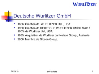 01/29/15 DW-GmbH 1
Deutsche Wurlitzer GmbH
 1856: Création de WURLITZER Ltd. , USA
 1960: Création de DEUTSCHE WURLITZER GMBH filiale à
100% de Wurlitzer Ltd., USA
 1985: Acquisition de Wurlitzer par Nelson Group , Australie
 2006: Membre de Gibson Group.
 