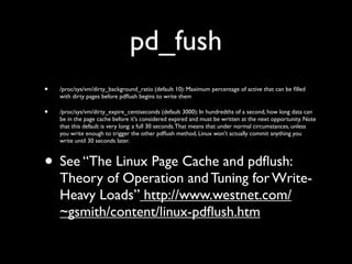 pd_fush
•

/proc/sys/vm/dirty_background_ratio (default 10): Maximum percentage of active that can be ﬁlled
with dirty pages before pdﬂush begins to write them

•

/proc/sys/vm/dirty_expire_centiseconds (default 3000): In hundredths of a second, how long data can
be in the page cache before it's considered expired and must be written at the next opportunity. Note
that this default is very long: a full 30 seconds. That means that under normal circumstances, unless
you write enough to trigger the other pdﬂush method, Linux won't actually commit anything you
write until 30 seconds later.

• See “The Linux Page Cache and pdﬂush:

Theory of Operation and Tuning for WriteHeavy Loads” http://www.westnet.com/
~gsmith/content/linux-pdﬂush.htm

 