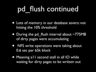 pd_ﬂush continued
• Lots of memory in our database severs: not
hitting the 10% threshold

• During the pd_ﬂush interval about ~775MB
of dirty pages were accumulating

•

NFS write operations were taking about
0.6 sec per 65k block

• Meaning a11 second stall in all IO while

waiting for dirty pages to be written out

 