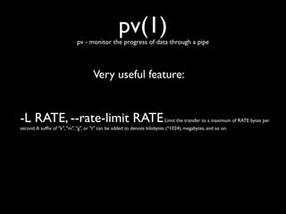 pv(1)

pv - monitor the progress of data through a pipe

Very useful feature:

-L RATE, --rate-limit RATE

Limit the transfer to a maximum of RATE bytes per

second. A sufﬁx of "k", "m", "g", or "t" can be added to denote kilobytes (*1024), megabytes, and so on.

 