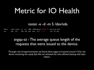 Metric for IO Health
iostat -x -d -m 5 /dev/sda
Device:

rrqm/s wrqm/s

r/s

w/s

rMB/s

wMB/s avgrq-sz

avgqu-sz

await svctm %util

sda

0.06

0.08

0.39

0.00

0.00

0.00

2.23 1.22 0.06

0.51

21.17

avgqu-sz - The average queue length of the
requests that were issued to the device.
Through a bit of experimentation we found when avgqu-sz hovered around 1.0 for the
device containing the mysql data ﬁles we achieved the most efﬁcient backup with least
impact.

 