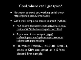 Cool, where can I get tpain?

•

Not open sourced yet, working on it! check
https://github.com/Demonware

•

Can’t wait? simple to create yourself (Python)

•

PID controller: http://code.activestate.com/
recipes/577231-discrete-pid-controller/

•

Async read iostat output http://
stefaanlippens.net/python-asynchronoussubprocess-pipe-reading

• PID Values P=0.060, I=0.0001, D=0.03,
limits in KB/s use iostat -x -d 5 /dev,
discard ﬁrst sample

 