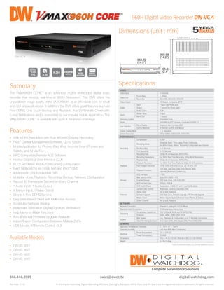 960H Digital VideoRecorderDW-VC4
Dimensions (unit : mm)
Specifications
866.446.3595
Rev Date: 11/14 © 2014 Digital Watchdog. Digital Watchdog, MEGApix, Star-Light, Blackjack, VMAX, Pivot, and DW Spectrum are registered and/or trademarks. All rights reserved.
VIDEO
Video Input 4 Channels
Video Live
Frame Rate 1~30fps
Resolution 960x480, 960x240, 480x240
Video Output HD Output, Composite, SPOT
Audio
Input 1 Input (Via Phone Jack)
Output 1 Output (Via Phone Jack)
Audio Codec PCM
Alarm
Sensor Input 4 Input
Alarm Out 1 Output
Operating System Embedded Linux
Serial 2xRS485 for PTZ Camera & Controller, 2xUSB 2.0
User Interface
Menu Display Graphical User Interface (GUI)
Control Methods IR Remote Control, USB Mouse
Screen Display Mode 1, 4, Sequence
Screen Resolution 1920x1080P, 1280x1024, 1024x768
PERFORMANCE
Recording
Compression H.264
Recording Mode
Schedule, Event, Time-Lapse, Panic, Continuous,
Pre & Post Event, Motion, Recording Configuration per Channel
Pre Recording 1~5 Seconds
Post Recording 5~15 Seconds
Recording Rate 120fps @ All Resolution (NTSC/PAL)
Recording Resolutions Full 960H Real-Time Recording, 30fps @ All Resolutions
Playback
Playback Rate 120fps @ All Resolution (NTSC/PAL)
Playback Resolution Full 960H Real-Time Playback, 30fps @ All Resolutions
Fast Forward Functions x1/16, x1/8, x1/4, x1/2, x1, x2, x4, x8, x16, x32
Playback Functions
First Data, Last Data, Date/Time, Record Table,
Calendar, Bookmark, System Log
Storage
HDD Interface 1 HDD
Max. Internal HDDs Up to 4TB (1HDD x 4TB)
External Storage USB Flash Drive, USB HDD, DVD
HDD Interface Type SATA-II, SATA-III
HDD Health Check Temperature, S.M.A.R.T. with E-mail Notifications
Features
Camera Color Control Brightness, Contrast, Saturation, Hue
Digital Zoom Yes (Live & Playback)
Software Upgrade USB Flash Drive, Network Upgrade, FTP Remote Upgrade
Mobile Client Mobile App for Apple & Android Smart Phones & Tablets
Covert Channel Yes (Live & Playback)
NETWORK
Network Connection Ethernet (1 x Megabit 10/100 Mbps)
Maximum User Connections 10 Simultaneous Connections
Streaming
Transmission Speed Live 120/100fps @ 960H and CIF (NTSC/PAL)
Protocols Static, DDNS, DHCP, uPnP, RTSP
Access
Web Viewer Live, Playback, & Configuration up to 10 Multiple Connections
Client Monitoring Software ACS (Client S/W), MAC (Apple S/W), Pivot (CMS S/W)
GENERAL
Operating Temperature / Humidity 5 ~ 40°C (41 ~ 104°F)
Operating Humidity Less than 80% (Non-Condensing)
Electrical
Power Requirement 12V 3.33A D/C
Power Consumption 30.96W
Dimensions 14.2 x 14.3 x 2.6 inch (360.68 x 363.22 x 66.04mm)
Weight 8.4 lbs (3.8 kg)
sales@dwcc.tv digital-watchdog.com
*Specificationssubjecttochangewithoutnotice.
Available Models
Summary
The VMAX960H CORE™
is an advanced H.264 embedded digital video
recorder that records real-time at 960H Resolution. This DVR offers the
unparalleled image quality of the VMAX960H, at an affordable cost for small
and mid-size applications. In addition, the DVR offers great features such as
Free DDNS, One Touch Backup and Playback, True DVR Health Check with
E-mail Notifications and is supported by our popular mobile application. The
VMAX960H CORE™
is available with up to 4 Terabytes of storage.
Features
•	 34% MORE Resolution with True 960x480 Display Recording
•	 Pivot™
Central Management Software, Up to 128CH
•	 Mobile Application for iPhone, iPad, iPod, Android Smart Phones and
Tablets, and Kindle Fire
•	 MAC Compatible Remote ACS Software
•	 Intuitive Graphical User Interface (GUI)
•	 HDD Calculation and Auto Recording Configuration
•	 Event Notifications via Email, Text and Pivot™
CMS
•	 Advanced H.264 Embedded DVR
•	 Multiplex - Live, Playback, Recording, Backup, Network, Configuration
•	 Record 30 Frames per Second on Every Channel
•	 1 Audio Input, 1 Audio Output
•	 4 Sensor Input, 1 Relay Output
•	 Simple & Free DDNS Service
•	 Easy Web-Based Client with Multi-User Access
•	 Scheduled Network Backup
•	 Watermark Verification (Digital Signature Verification)
•	 Help Menu on Major Functions
•	 Auto & Manual Firmware Upgrade Available
•	 Import/Export Configuration Between Multiple DVRs
•	 USB Mouse, IR Remote Control, GUI
360.68
(14.2")
363.22
(14.3")
66.04
(2.6")
DW-VC 4
120
4
•	 DW-VC 161T
•	 DW-VC 162T
•	 DW-VC 163T
•	 DW-VC 164T
 