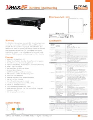 • Advanced H.264 Stand Alone DVR
• Multiplex - Live, Playback, Recording, Backup, Network, Configuration
• Record 30 Frames per Second on Every Channel
• One Touch Video Backup, Reverse Playback, & Emergency Recording
• Simple & Free DDNS Support
• Web-Based Client with Multi-User Access
• Scheduled Network Backup
• S.M.A.R.T Health Check with Email Notification
• HDD Calculation and Auto Recording Configuration
• Email & Text Event Notifications
• Watermark Verification (Digital Signature Verification)
• Help Menu on Major Functions
• Auto & Manual Firmware Upgrade Available
• Import/Export Configuration Between Multiple DVRs
• USB Mouse, IR Remote Control, GUI
• Central Management Software, Up to 128CH
• Mobile Application for iPhone, iPad, iPod, Android Smart Phones and
Tablets, and Kindle Fire
• MAC Compatible Remote Software
The VMAX960HFlex model is an advanced H.264 Stand Alone digital video
recorder that records real-time at 960H, D1, 2CIF, and CIF Resolutions.
This DVR offers the unparalleled image quality of the VMAX960H, at an
affordable cost for low and mid-size applications. In addition, the DVR offers
great features such as Free DDNS, One Touch Backup and Playback,
Single Channel Playback in Live, and is supported by our popular mobile
application. The DVR is available with basic storage from 1 to 6 Terabytes.
H.264960HRealTimeDigitalRecorder
Dimensions (unit : mm)
Features
Summary
960H Real Time Recording
Specifications
User Interface Menu Display Graphical Uuser Interface (GUI)
Control Methods IR Remote Control, USB Mouse, Front Panel Buttons
Recording Compression H.264
Recording Mode Schedule, Event, Time-Lapse, Panic, Continuous, Pre &
Post Event, Motion, Recording Configuration per Channel
Pre Recording 0~15 Seconds
Post Recording 10~10 Seconds
Recording Rate 16CH: 480/ 400 fps (NTSC/ PAL) @ All Resolutions
8CH: 240/ 200 fps (NTSC/PAL) @ All Resolutions
Recording Resolutions Full 960H Real-Time Recording, 30fps @ All Resolutions
General
VIDEO
Video Input 8/16 Channels
Video Live Framerate 1~30fps
Resolution 960H, D1, 2CIF, CIF
Loop Output 2CH Looping Output
Alarm Sensor Input 8/16 Input
Alarm Out 2 Ouput
Serial 1xRS232, 2xRS485 for PTZ Camera & Contrller, 2xUSB 2.0
Operating System Embedded Linux
Operating Humidity Less than 80% (Non-Condensing)
Operating Temperature/ Humidity 5 ~ 40°C (41 ~ 104°F)
Dimensions 14.27 X 2.61 X 14 in (362.40 X 66.40 X 355.90 mm)
Weight 8.4lb (3.8kg)
Performance
Network
Video Output HD Output, Composite, VGA, SPOT
Audio Input 8 Input (Via Terminal Blocks)
Output 2 Output (Via Phone Jack)
Audio Codec ADPCM
Playback Playback Rate 16CH: 480/ 400 fps (NTSC/ PAL) @ All Resolutions
8CH: 240/ 200 fps (NTSC/PAL) @ All Resolutions
Playback Resolution Full 960H Real-Time Playback, 30fps @ All Resolutions
Fast Forward Functions x1/16, x1/8, x1/4, x1/2, x1, x2, x4, x8, x16, x32,
Rewind Functions First Data, Last Data, Frame-by-Frmae (Panoramic)
Search Modes Date & Time, Record Table, Calendar, Event Preview,
Bookmark, Play from Search, System & Event Logs,
Panoramic Search, 1Channel Playback
Access Web Viewer Live, Playback, & Config. up to 10 multiple connections
Client Monitoring Software ACS (Client S/W), MAC (Apple S/W), Pivot (CMS S/W)
Streaming Transmission Speed Live 480/400 fps @ D1 (NTSC/ PAL)
Protocols Static, DDNS, DHCP
Features FaceStamp Employee Management and Fraud Prevention
Image Enhancer Amplify signal up to 3,000ft (Cat5), 6,000ft (RG-59)
Camera Color Control Brightness, Contrast, Saturation, Hue
Digital Zoom Yes (Live & Playback)
Software Upgrade USB Flash Drive, Network Upgrade, FTP Remote Upgrade
3G Mobile Mobile App for Apple & Android Smart Phones & Tablets
Covert Channel Yes (Live & Playback)
Storage HDD Interface Up to 2 HDD
Program Memory Built-in Flash (512Mb)
Max. Internal HDDs Up to 6TB (2HDD x 3TB)
External Storage USB Flash Drive, USB HDD, DVD
HDD Interface Type SATA-II, SATA-III
HDD Health Check Temperature, S.M.A.R.T. with E-mail Notifications
Screen Resolution 1080p, 720p, 1280X1024, 1024X768,
720X480 (NTSC), 720X576 (PAL)
Screen Display Mode 16CH: 1,4,9,16, Single Channel Playback, Sequence
Network Connection Ethernet (1 x Gigabit 10/100/1000 Mbps)
Electrical Power Requirement 12V 6.67A D/C
Power Consumption 80.04W
Available Models
8 1TB
8: 8CH
16: 16CH
500 : 500GB
1~6 : 1TB ~ 6TB
Digital Watchdog
DW VF960H
V960H: VMAX960H
66.40
(2.61”)
362.40 (14.27”)
355.90
(14”)
 