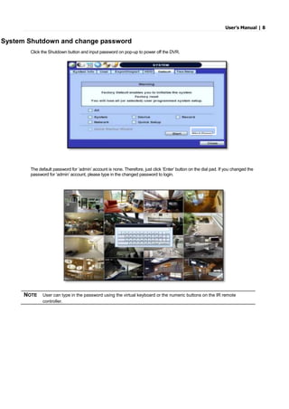 User’s Manual | 8
System Shutdown and change password
Click the Shutdown button and input password on pop-up to power off the DVR.
The default password for ‘admin’ account is none. Therefore, just click ‘Enter’ button on the dial pad. If you changed the
password for ‘admin’ account, please type in the changed password to login.
NOTE User can type in the password using the virtual keyboard or the numeric buttons on the IR remote
controller.
 