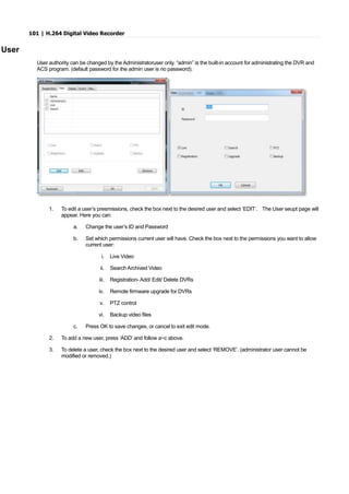 101 | H.264 Digital Video Recorder
User
User authority can be changed by the Administratoruser only. “admin” is the built-in account for administrating the DVR and
ACS program. (default password for the admin user is no password).
1. To edit a user’s presmissions, check the box next to the desired user and select ‘EDIT’. The User seupt page will
appear. Here you can:
a. Change the user’s ID and Password
b. Set which permissions current user will have. Check the box next to the permissions you want to allow
current user:
i. Live Video
ii. Search Archived Video
iii. Registration- Add/ Edit/ Delete DVRs
iv. Remote firmware upgrade for DVRs
v. PTZ control
vi. Backup video files
c. Press OK to save changes, or cancel to exit edit mode.
2. To add a new user, press ‘ADD’ and follow a~c above.
3. To delete a user, check the box next to the desired user and select ‘REMOVE’. (administrator user cannot be
modified or removed.)
 