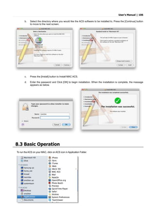 User’s Manual | 106
b. Select the directory where you would like the ACS software to be installed to. Press the [Continue] button
to move to the next screen.
c. Press the [Install] button to Install MAC ACS.
d. Enter the password and Click [OK] to begin installation. When the installation is complete, the message
appears as below.
8.3 Basic Operation
To run the ACS on your MAC, click on ACS icon in Application Folder.
 