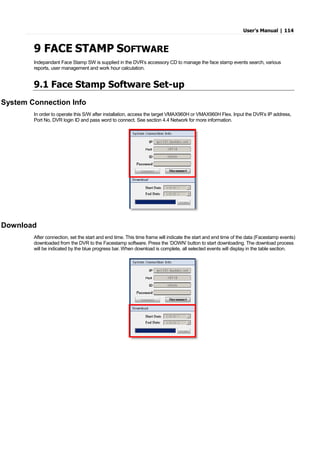 User’s Manual | 114
9 FACE STAMP SOFTWARE
Indepandant Face Stamp SW is supplied in the DVR’s accessory CD to manage the face stamp events search, various
reports, user management and work hour calculation.
9.1 Face Stamp Software Set-up
System Connection Info
In order to operate this S/W after installation, access the target VMAX960H or VMAX960H Flex. Input the DVR’s IP address,
Port No, DVR login ID and pass word to connect. See section 4.4 Network for more information.
Download
After connection, set the start and end time. This time frame will indicate the start and end time of the data (Facestamp events)
downloaded from the DVR to the Facestamp software. Press the ‘DOWN’ button to start downloading. The download process
will be indicated by the blue progress bar. When download is complete, all selected events will display in the table section.
 
