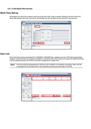 115 | H.264 Digital Video Recorder
Work Time Set-up
Administrator can set-up the company’s work time by day when Go▶ button is pressed. Starting & end time of work and
break. After setting of work time, save this list. Administrator can edit and delete the pre-saved list in drop-down list.
User List
When Face Stamp data is downloaded from VAMX960H / VMAX960H flex, registered user list in DVR will be automatically
displayed. User list and IDs can be added and deleted in Face Stamp S/W. Once revisions are made to the USER and ID lists,
it can be uploaded directly to the DVR for convenient management of multiple users.
NOTE User list should be downloaded from DVR first, then modified in the software accordingly. When user list
is uploaded from Face Stamp S/W, it will overwrite any previously saved date in the DVR.
 