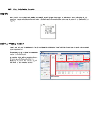 117 | H.264 Digital Video Recorder
Report
Face Stampl SW supplies daily, weekly, and monthly reports by face stamp event as well as work hours calculation. In the
user tree, you can select a specific user to see individual reports. If you select the root group, all users will be displayed in the
reports.
Daily & Weekly Report
Select user and daily or weekly repot. Target date/week can be selected in the calendar and it should be within the predefined
downloaded period.
Press search to get locate all proper events
during the desired period.
A graphical report will be displayed by work
time set-up, with the events list at the
bottom of the screen. You can save or print
the report for your personal records.
 