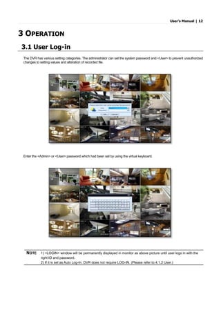 User’s Manual | 12
3 OPERATION
3.1 User Log-in
The DVR has various setting categories. The administrator can set the system password and <User> to prevent unauthorized
changes to setting values and alteration of recorded file.
Enter the <Admin> or <User> password which had been set by using the virtual keyboard.
NOTE 1) <LOGIN> window will be permanently displayed in monitor as above picture until user logs in with the
right ID and password.
2) If it is set as Auto Log-In, DVR does not require LOG-IN. (Please refer to 4.1.2 User.)
 