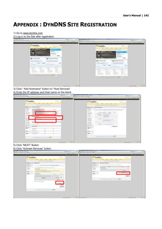 User’s Manual | 142
APPENDIX : DYNDNS SITE REGISTRATION
1) Go to www.dyndns.com
2) Log in to the Site after registration
3) Click “ Add Hostname“ button on “Host Services”
4) Enter the IP address and Host name on the blank
5) Click “NEXT” Button
6) Click “Activate Services” button
 