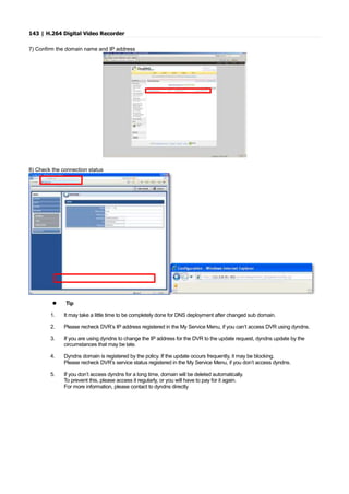 143 | H.264 Digital Video Recorder
7) Confirm the domain name and IP address
8) Check the connection status
 Tip
1. It may take a little time to be completely done for DNS deployment after changed sub domain.
2. Please recheck DVR’s IP address registered in the My Service Menu, if you can’t access DVR using dyndns.
3. If you are using dyndns to change the IP address for the DVR to the update request, dyndns update by the
circumstances that may be late.
4. Dyndns domain is registered by the policy. If the update occurs frequently, it may be blocking.
Please recheck DVR’s service status registered in the My Service Menu, if you don’t access dyndns.
5. If you don’t access dyndns for a long time, domain will be deleted automatically.
To prevent this, please access it regularly, or you will have to pay for it again.
For more information, please contact to dyndns directly
 