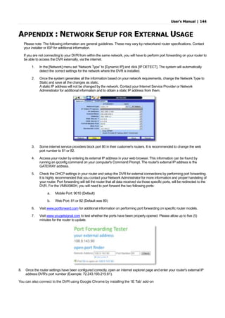 User’s Manual | 144
APPENDIX : NETWORK SETUP FOR EXTERNAL USAGE
Please note: The following information are general guidelines. These may vary by networkand router specifications. Contact
your installer or ISP for additional information.
If you are not connecting to your DVR from within the same network, you will have to perform port forwarding on your router to
be able to access the DVR externally, via the internet.
1. In the [Network] menu set “Network Type” to [Dynamic IP] and click [IP DETECT]. The system will automatically
detect the correct settings for the network where the DVR is installed.
2. Once the system generates all the information based on your network requirements, change the Network Type to
Static and save all the changes as static.
A static IP address will not be changed by the network. Contact your Internet Service Provider or Network
Administrator for additional information and to obtain a static IP address from them.
3. Some internet service providers block port 80 in their customer's routers. It is recommended to change the web
port number to 81 or 82.
4. Access your router by entering its external IP address in your web browser. This information can be found by
running an ipconfig command on your computer's Command Prompt. The router's external IP address is the
GATEWAY address.
5. Check the DHCP settings in your router and setup the DVR for external connections by performing port forwarding.
It is highly recommended that you contact your Network Administrator for more information and proper handeling of
your router. Port forwarding will tell the router that all data received via those specific ports, will be redirected to the
DVR. For the VMAX960H, you will need to port forward the two following ports:
a. Mobile Port: 9010 (Default)
b. Web Port: 81 or 82 (Default was 80)
6. Visit www.portforward.com for additional information on performing port forwarding on specific router models.
7. Visit www.yougetsignal.com to test whether the ports have been properly opened. Please allow up to five (5)
minutes for the router to update.
8. Once the router settings have been configured correctly, open an internet explorer page and enter your router's external IP
address:DVR's port number (Example: 72.243.193.215:81).
You can also connect to the DVR using Google Chrome by installing the ‘IE Tab’ add-on
 
