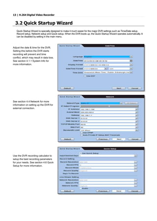 13 | H.264 Digital Video Recorder
3.2 Quick Startup Wizard
Quick Startup Wizard is specially designed to make it much easier for the major DVR settings such as Time/Date setup,
Record setup, Network setup and Quick setup. When the DVR boots up, the Quick Startup Wizard operates automatically. It
can be disabled by setting in the main menu.
Adjust the date & time for the DVR.
Setting this before the DVR starts
recording will prevent and time
conflict, which may result in data loss.
See section 4.1.1 System Info for
more information.
See section 4.4 Network for more
information on setting up the DVR for
external connection.
Use the DVR recording calculator to
setup the best recording parameters
for your needs. See section 4.6 Quick
Setup for more information.
 