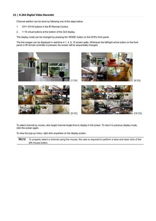 15 | H.264 Digital Video Recorder
Channel selction can be done by following one of the steps below:
1. CH1~CH16 buttons in the IR Remote Control.
2. 1~16 virtual buttons at the bottom of the GUI display.
The display mode can be changed by pressing the ‘MODE’ button on the DVR’s front panel.
The live images can be displayed in real-time in 1, 4, 9, 16 screen splits. Whenever the left/right arrow button on the front
panel or IR remote controller is pressed, the screen will be sequentially changed.
[1 Ch] [4 Ch]
[9 Ch] [16 Ch]
To select channel by mouse, click target channel single time to display in full screen. To return to previous display mode,
click the screen again.
To view the pop-up menu, right click anywhere on the display screen.
NOTE To properly select a channel using the mouse, the user is required to perform a slow and clear click of the
left mouse button.
 