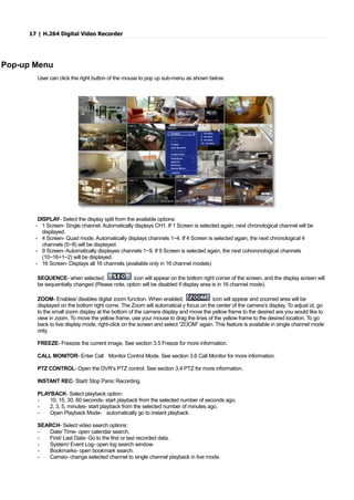 17 | H.264 Digital Video Recorder
Pop-up Menu
User can click the right button of the mouse to pop up sub-menu as shown below.
DISPLAY- Select the display split from the available options:
- 1 Screen- Single channel. Automatically displays CH1. If 1 Screen is selected again, next chronological channel will be
displayed.
- 4 Screen- Quad mode. Automatically displays channels 1~4. If 4 Screen is selected again, the next chronological 4
channels (5~8) will be displayed.
- 9 Screen- Automatically displayes channels 1~9. If 9 Screen is selected again, the next cohoronological channels
(10~16+1~2) will be displayed.
- 16 Screen- Displays all 16 channels (available only in 16 channel models)
SEQUENCE- when selected, icon will appear on the bottom right corner of the screen, and the display screen will
be sequentially changed (Please note, option will be disabled if display area is in 16 channel mode).
ZOOM- Enables/ disables digital zoom function. When enabled, icon will appear and zoomed area will be
displayed on the bottom right corne. The Zoom will automatical y focus on the center of the camera’s display. To adjust ot, go
to the small zoom display at the bottom of the camera display and move the yellow frame to the desired are you would like to
view in zoom. To move the yellow frame, use your mouse to drag the lines of the yellow frame to the desired location. To go
back to live display mode, right-click on the screen and select “ZOOM” again. This feature is available in single channel mode
only.
FREEZE- Freezes the current image. See section 3.5 Freeze for more information.
CALL MONITOR- Enter Call Monitor Control Mode. See section 3.6 Call Monitor for more information.
PTZ CONTROL- Open the DVR’s PTZ control. See section 3.4 PTZ for more information.
INSTANT REC- Start/ Stop Panic Recording.
PLAYBACK- Select playback option:
- 10, 15, 30, 60 seconds- start playback from the selected number of seconds ago.
- 2, 3, 5, minutes- start playback from the selected number of minutes ago.
- Open Playback Mode- automatically go to instant playback.
SEARCH- Select video search options:
- Date/ Time- open calendar search.
- First/ Last Data- Go to the first or last recorded data.
- System/ Event Log- open log search window.
- Bookmarks- open bookmark search.
- Cameo- change selected channel to single channel playback in live mode.
 