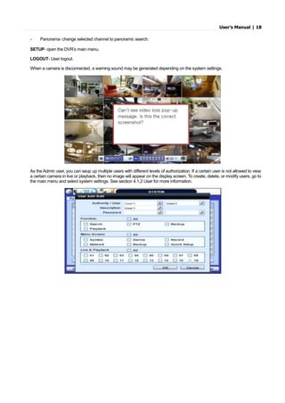 User’s Manual | 18
- Panorama- change selected channel to panoramic search.
SETUP- open the DVR’s main menu.
LOGOUT- User logout.
When a camera is disconnected, a warning sound may be generated depending on the system settings.
As the Admin user, you can seup up multiple users with different levels of authorization. If a certain user is not allowed to view
a certain camera in live or playback, then no image will appear on the display screen. To create, delete, or modify users, go to
the main menu and select system settings. See section 4.1,2 User for more information.
Can’t see video loss pop-up
message. Is this the correct
screenshot?
 