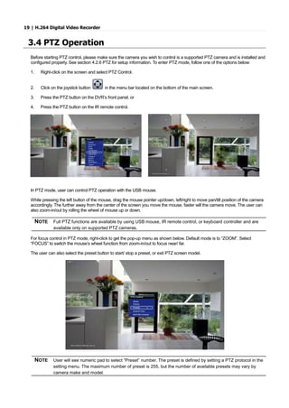 19 | H.264 Digital Video Recorder
3.4 PTZ Operation
Before starting PTZ control, please make sure the camera you wish to control is a supported PTZ camera and is installed and
configured properly. See section 4.2.6 PTZ for setup information. To enter PTZ mode, follow one of the options below:
1. Right-click on the screen and select PTZ Control.
2. Click on the joystick button in the menu bar located on the bottom of the main screen.
3. Press the PTZ button on the DVR’s front panel, or
4. Press the PTZ button on the IR remote control.
In PTZ mode, user can control PTZ operation with the USB mouse.
While pressing the left button of the mouse, drag the mouse pointer up/down, left/right to move pan/tilt position of the camera
accordingly. The further away from the center of the screen you move the mouse, faster will the camera move. The user can
also zoom-in/out by rolling the wheel of mouse up or down.
NOTE Full PTZ functions are available by using USB mouse, IR remote control, or keyboard controller and are
available only on supported PTZ cameras.
For focus control in PTZ mode, right-click to get the pop-up menu as shown below. Default mode is to “ZOOM”. Select
“FOCUS” to switch the mouse’s wheel function from zoom-in/out to focus near/ far.
The user can also select the preset button to start/ stop a preset, or exit PTZ screen model.
NOTE User will see numeric pad to select “Preset” number. The preset is defined by setting a PTZ protocol in the
setting menu. The maximum number of preset is 255, but the number of available presets may vary by
camera make and model.
 