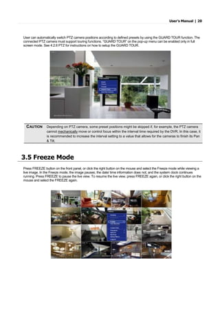 User’s Manual | 20
User can automatically switch PTZ camera positions according to defined presets by using the GUARD TOUR function. The
connected PTZ camera must support touring functions. “GUARD TOUR” on the pop-up menu can be enabled only in full
screen mode. See 4.2.6 PTZ for instructions on how to setup the GUARD TOUR.
3.5 Freeze Mode
Press FREEZE button on the front panel, or click the right button on the mouse and select the Freeze mode while viewing a
live image. In the Freeze mode, the image pauses; the date/ time information does not; and the system clock continues
running. Press FREEZE to pause the live view. To resume the live view, press FREEZE again, or click the right button on the
mouse and select the FREEZE again.
CAUTION Depending on PTZ camera, some preset positions might be skipped if, for example, the PTZ camera
cannot mechanically move or control focus within the interval time required by the DVR. In this case, it
is recommended to increase the interval setting to a value that allows for the cameras to finish its Pan
& Tilt.
 