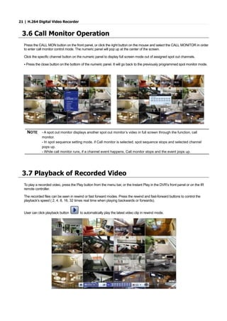 21 | H.264 Digital Video Recorder
3.6 Call Monitor Operation
Press the CALL MON button on the front panel, or click the right button on the mouse and select the CALL MONITOR in order
to enter call monitor control mode. The numeric panel will pop up at the center of the screen.
Click the specific channel button on the numeric panel to display full screen mode out of assigned spot out channels.
▪ Press the close button on the bottom of the numeric panel. It will go back to the previously programmed spot monitor mode.
NOTE - A spot out monitor displays another spot out monitor’s video in full screen through the function, call
monitor.
- In spot sequence setting mode, if Call monitor is selected, spot sequence stops and selected channel
pops up.
- While call monitor runs, if a channel event happens, Call monitor stops and the event pops up.
3.7 Playback of Recorded Video
To play a recorded video, press the Play button from the menu bar, or the Instant Play in the DVR’s front panel or on the IR
remote controller.
The recorded files can be seen in rewind or fast forward modes. Press the rewind and fast-forward buttons to control the
playback’s speed ( 2, 4, 8, 16, 32 times real time when playing backwards or forwards).
User can click playback button to automatically play the latest video clip in rewind mode.
 