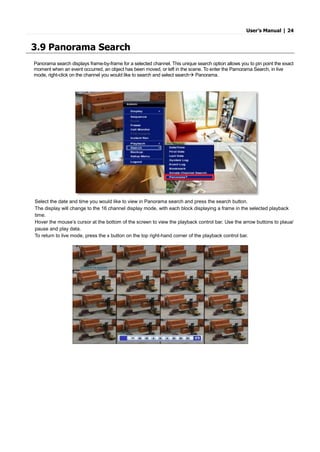User’s Manual | 24
3.9 Panorama Search
Panorama search displays frame-by-frame for a selected channel. This unique search option allows you to pin point the exact
moment when an event occurred, an object has been moved, or left in the scene. To enter the Pamorama Search, in live
mode, right-click on the channel you would like to search and select search Panorama.
Select the date and time you would like to view in Panorama search and press the search button.
The display will change to the 16 channel display mode, with each block displaying a frame in the selected playback
time.
Hover the mouse’s cursor at the bottom of the screen to view the playback control bar. Use the arrow buttons to plaua/
pause and play data.
To return to live mode, press the x button on the top right-hand corner of the playback control bar.
 