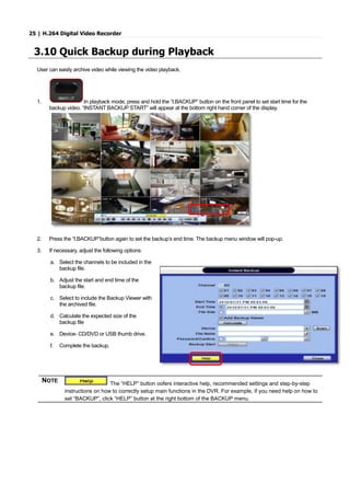 25 | H.264 Digital Video Recorder
3.10 Quick Backup during Playback
User can easily archive video while viewing the video playback.
1. In playback mode, press and hold the “I.BACKUP” button on the front panel to set start time for the
backup video. “INSTANT BACKUP START” will appear at the bottom right hand corner of the display.
2. Press the “I.BACKUP”button again to set the backup’s end time. The backup menu window will pop-up.
3. If necessary, adjust the following options:
a. Select the channels to be included in the
backup file.
b. Adjust the start and end time of the
backup file.
c. Select to include the Backup Viewer with
the archived file.
d. Calculate the expected size of the
backup file
e. Device- CD/DVD or USB thumb drive.
f. Complete the backup.
NOTE
The “HELP” button oofers interactive help, recommended settings and step-by-step
instructions on how to correctly setup main functions in the DVR. For example, if you need help on how to
set “BACKUP”, click “HELP” button at the right bottom of the BACKUP menu.
 