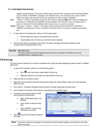 27 | H.264 Digital Video Recorder
triggered during dwell time. The system will also send a “sensor event” message to the Pivot Client Software
over the network. If “SENSOR” is disabled in the “DEVICE” menu, and recording mdoe is set to “CONT +
SENS”, the system will record with continuous recording even when a sensor is triggered.
Pink - “Motion” + “Sensor”-The system records only when motion is detected AND when a sensor is triggered at
the same time. If ‘MOTION’ and ‘SENSOR’ are both disabled in the “DEVICE” menu, the system will not
record nor notify the Pivot Client Software when motion occurs or a sensor is activated.
Purple- “Continuous” + “Motion” + “Sensor”- The system records continuously and will switch to ‘MOTION’ or
‘SENSOR’ recording mode if motion is detected in the motion area, or if a sensor is triggered during dwell
time.
4. To view video from the selected time, follow one of the options below:
a. Use the manual hour option to view specific hours of the day.
b. Using the table, click on the hour you would like to view in playback.
5. Press the ‘Play’ button at the bottom fo the window. The system will display all channels in playback mode,
corresponding to the selected date and time.
2 Event Log
The Event log search allows you to search for a particular event, quickly and easily, displaying the search results in a detailed
table format.
1. To open Event Log Search, perform one of the following options:
a. Click quick menu button, select Search Event Log
b. Right-click anywhere on the screen ans select Search Event Log.
2. Select the date you would like to search.
3. Select which events should be included in the log report. Select from: Sensor, Motion, Video Loss, Panic Recording,
HDD Full, or All.
4. Press ‘Search’. The system will display all search results in the table, starting with the latest events.
5. Use the buttons on the bottom of the window to move between the log report’s pages.
6. If necessary, export this log report to a USB
memory device in text file format.
a. Attach a USB memory stick to the
USB port
b. Press “SCAN” to detect the USB
stick
c. Press “EXPORT” to copy the log
information to the media.
7. Click play icon to play back the selected
event data.
NOTE If an alarm or event do not appear in the envent log, check the alarm settings, and connection port at the
DVR’s rear panel.
CAUTION Dark Blue Color
The data recorded during DST (Daylight Saving Time) will be indicated in Dark Blue color in the
Intelli-Search Bar on playback mode.
 