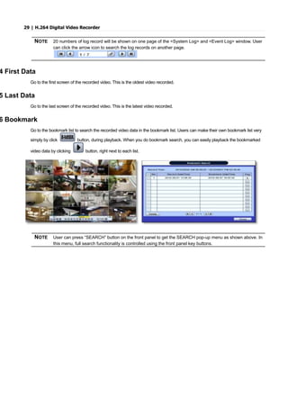 29 | H.264 Digital Video Recorder
NOTE 20 numbers of log record will be shown on one page of the <System Log> and <Event Log> window. User
can click the arrow icon to search the log records on another page.
4 First Data
Go to the first screen of the recorded video. This is the oldest video recorded.
5 Last Data
Go to the last screen of the recorded video. This is the latest video recorded.
6 Bookmark
Go to the bookmark list to search the recorded video data in the bookmark list. Users can make their own bookmark list very
simply by click button, during playback. When you do bookmark search, you can easily playback the bookmarked
video data by clicking button, right next to each list.
NOTE User can press “SEARCH” button on the front panel to get the SEARCH pop-up menu as shown above. In
this menu, full search functionality is controlled using the front panel key buttons.
 