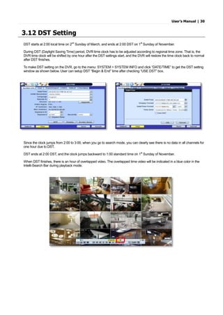 User’s Manual | 30
3.12 DST Setting
DST starts at 2:00 local time on 2nd
Sunday of March, and ends at 2:00 DST on 1st
Sunday of November.
During DST (Daylight Saving Time) period, DVR time clock has to be adjusted according to regional time zone. That is, the
DVR time clock will be shifted by one hour after the DST settings start, and the DVR will restore the time clock back to normal
after DST finishes.
To make DST setting on the DVR, go to the menu: SYSTEM > SYSTEM INFO and click “DATE/TIME” to get the DST setting
window as shown below. User can setup DST “Begin & End” time after checking “USE DST” box.
Since the clock jumps from 2:00 to 3:00, when you go to search mode, you can clearly see there is no data in all channels for
one hour due to DST.
DST ends at 2:00 DST, and the clock jumps backward to 1:00 standard time on 1st
Sunday of November.
When DST finishes, there is an hour of overlapped video. The overlapped time video will be indicated in a blue color in the
Intelli-Search Bar during playback mode.
 
