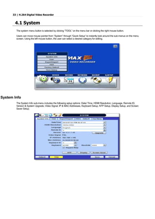 33 | H.264 Digital Video Recorder
4.1 System
The system menu button is selected by clicking “TOOL” on the menu bar or clicking the right mouse button.
Users can move mouse pointer from “System” through “Quick Setup” to instantly look around the sub-menus on the menu
screen. Using the left mouse button, the user can select a desired category for editing.
System Info
The System Info sub-menu includes the following setup options: Date/ Time, HDMI Resolution, Language, Remote ID,
Version & System Upgrade, Video Signal, IP & MAC Addresses, Keyboard Setup, NTP Setup, Display Setup, and Screen
Saver Setup.
 