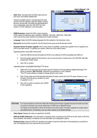 User’s Manual | 34
- Date/ Time- manually enter the DVR’s date and time,
time zone, and enable/ disabled DST.
Using the available options, manually adjust the date
and time from the calendar, select the display mode for
the time, and the date, and select the appropriate time
zone. If applicable, check the ‘USE DST’ box. See
section 3.12 DST Setting for more information.
- HDMI Resolution- Select the DVR’s output resolution.
DVRs support the following video resolutions: 800x600, 1024x768, 1280x1024, 1920x1080.
User must set the proper resolution according to the monitor resolution
- Language- Select the DVR’s display language from the availanle in the drop-down menu.
- Remote ID- Set the DVR’s remote ID. This ID should be the same as the IR Remote Control.
- Firmware Version & system upgrade- when a new version is available, use the easy upgrade menu to upgrade your
DVR to the latest version. To upgrade your system, follow one of the options below:
Upgrading system using USB memory stick:
1. Insert the USB thumb-drive formatted by FAT32 in any USB port of DVR (compatible with USB 2.0)
2. Once the system detects the thumb-drive, user can see its brand or model name in the “DEVICE” field after
pressing the “SCAN” button.
3. Click “OK” to confirm.
Upgrading system using Digital Watchdog’s FTP server:
1. Select FTP in the drop-down list and type a given IP address in the Host Address (Digital Watchdog’s FTP
Server IP Address: 208.179.32.42). Username and password is “none” (Default).
*The FTP server address is subject to change without a prior notice.
2. Click ‘Check’ button then DVR will detect the latest Firmware version from the FTP server. If there is a new
firmware, DVR will ask you whether you want
to upgrade it or not.
3. Click ‘OK’ to confirm it and then click ‘START’
to start upgrading.
CAUTION It is recommended to format the HDD after finishing the firmware upgrade because the data recorded
by previous firmware may cause malfunction of DVR due to different format.
It is highly recommended to check all functions and menus after a firmware upgrade for proper layout
and performance. If necessary, you can return system to its default settings.
- Video Signal- Displays the video out signal from the DVR.
- DVR’s IP & MAC Addersses- This information is necessary when connecting to the DVR via its web viewer or the Pivot
Client Software. See section 4.4 Network for more information and configuration options.
- Keyboard setup- Setup the DVR’s ID, baudrate and model to match the information of the keyboard you would like to
use. The Keyboard’s ID must match the ID set in the DVR.
 